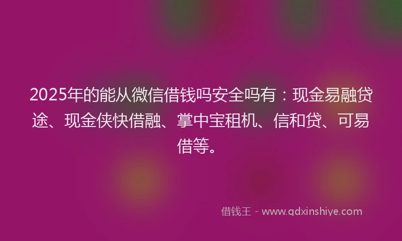 2025年的能从微信借钱吗安全吗有：现金易融贷途、现金侠快借融、掌中宝租机、信和贷、可易借等。