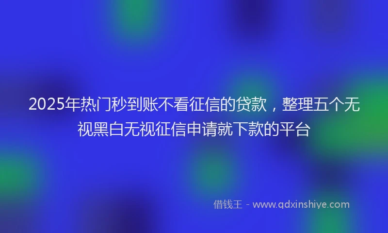 2025年热门秒到账不看征信的贷款，整理五个无视黑白无视征信申请就下款的平台