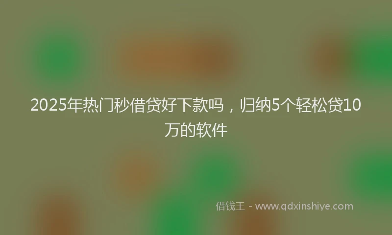 2025年热门秒借贷好下款吗，归纳5个轻松贷10万的软件