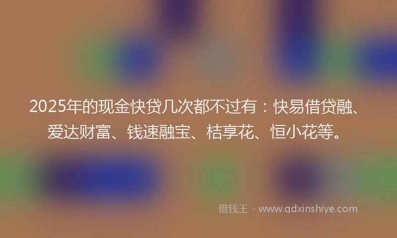 2025年的现金快贷几次都不过有:快易借贷融、爱达财富、钱速融宝、桔享花、恒小花等。