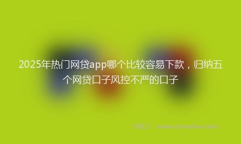 2025年热门网贷app哪个比较容易下款，归纳五个网贷口子风控不严的口子