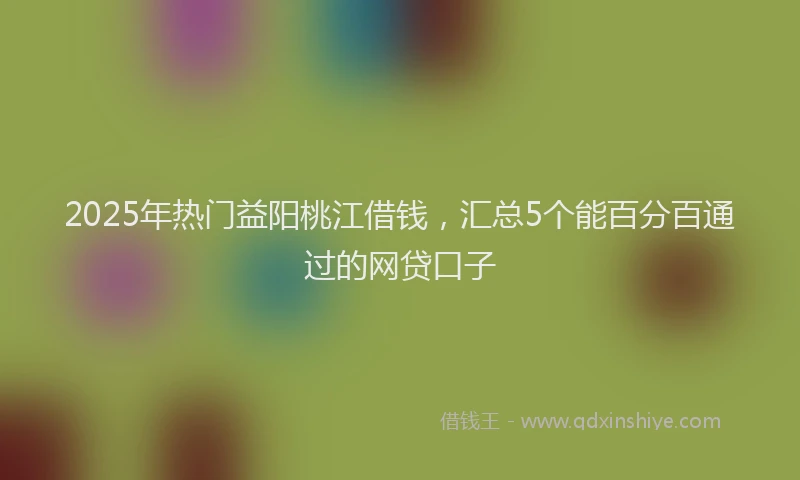2025年热门益阳桃江借钱，汇总5个能百分百通过的网贷口子