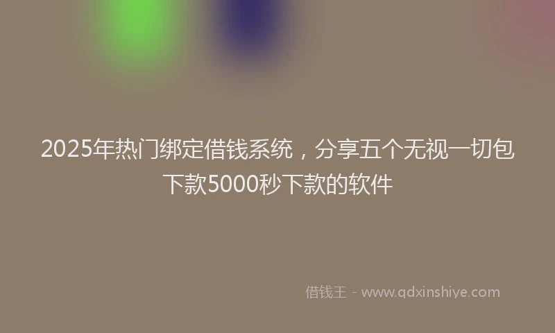 2025年热门绑定借钱系统,分享五个无视一切包下款5000秒下款的软件