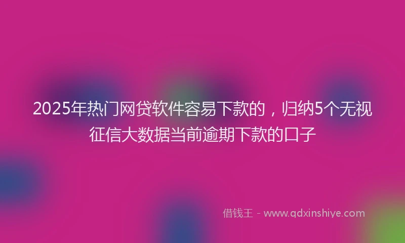 2025年热门网贷软件容易下款的,归纳5个无视征信大数据当前逾期下款的口子