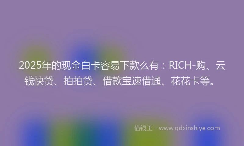 2025年的现金白卡容易下款么有:RICH-购、云钱快贷、拍拍贷、借款宝速借通、花花卡等。