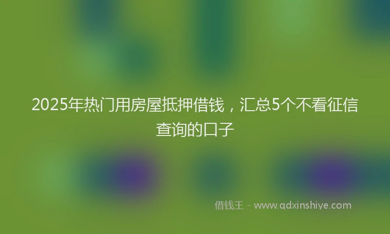 2025年热门用房屋抵押借钱,汇总5个不看征信查询的口子
