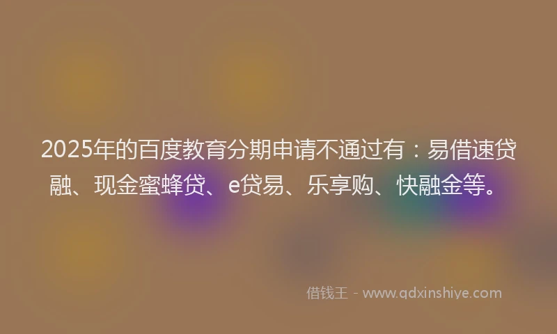 2025年的百度教育分期申请不通过有：易借速贷融、现金蜜蜂贷、e贷易、乐享购、快融金等。
