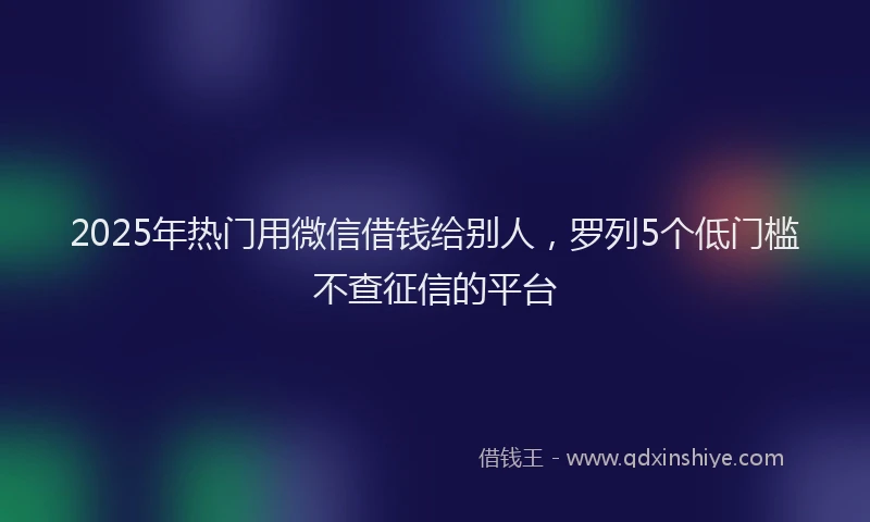 2025年热门用微信借钱给别人，罗列5个低门槛不查征信的平台