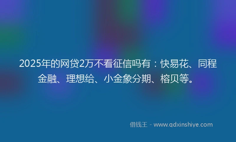 2025年的网贷2万不看征信吗有：快易花、同程金融、理想给、小金象分期、榕贝等。