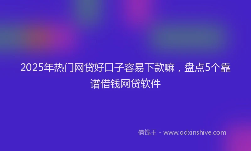 2025年热门网贷好口子容易下款嘛，盘点5个靠谱借钱网贷软件