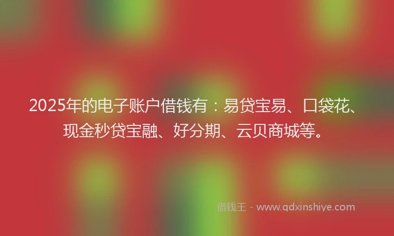 2025年的电子账户借钱有：易贷宝易、口袋花、现金秒贷宝融、好分期、云贝商城等。