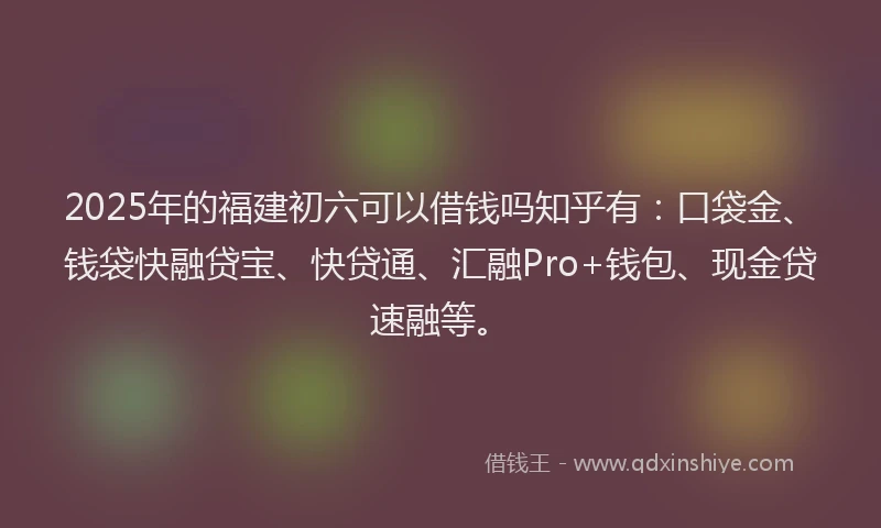 2025年的福建初六可以借钱吗知乎有：口袋金、钱袋快融贷宝、快贷通、汇融Pro+钱包、现金贷速融等。