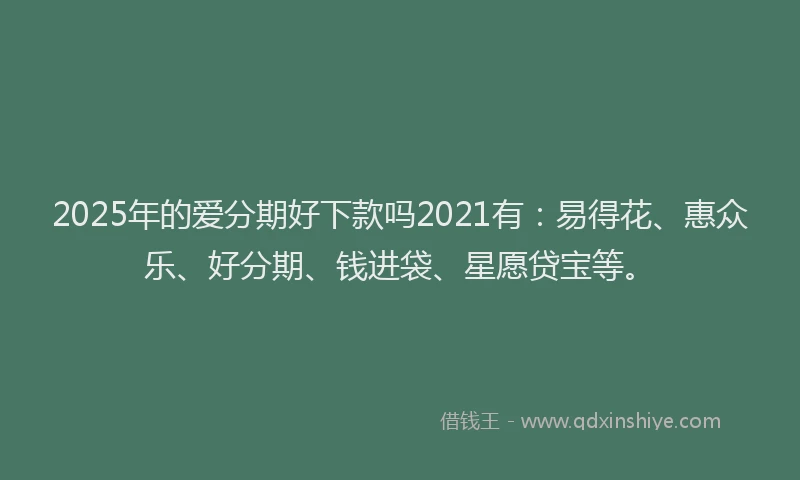 2025年的爱分期好下款吗2021有：易得花、惠众乐、好分期、钱进袋、星愿贷宝等。