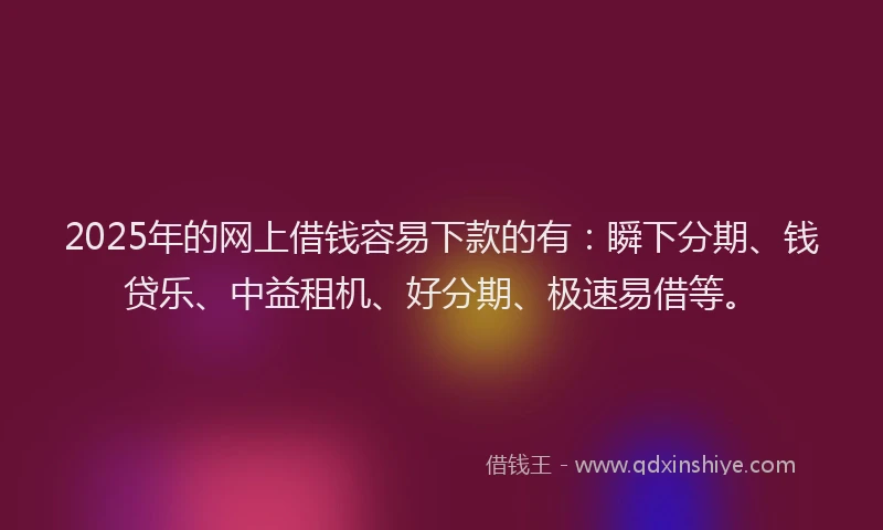 2025年的网上借钱容易下款的有：瞬下分期、钱贷乐、中益租机、好分期、极速易借等。
