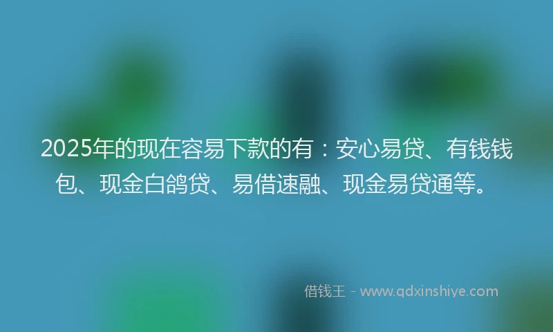 2025年的现在容易下款的有：安心易贷、有钱钱包、现金白鸽贷、易借速融、现金易贷通等。