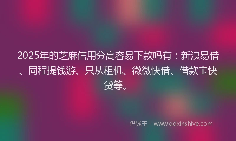 2025年的芝麻信用分高容易下款吗有：新浪易借、同程提钱游、只从租机、微微快借、借款宝快贷等。