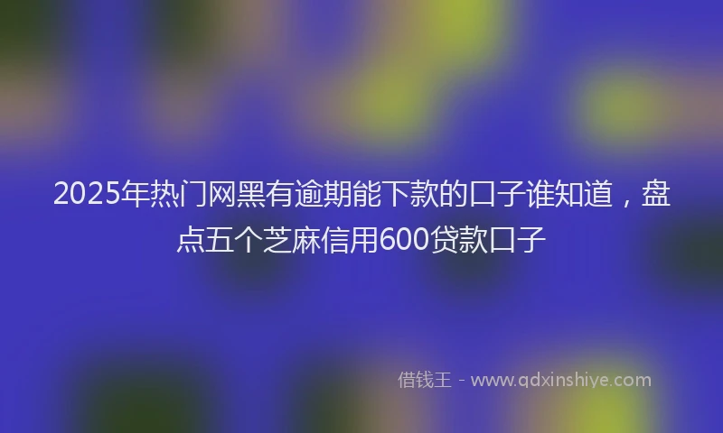 2025年热门网黑有逾期能下款的口子谁知道，盘点五个芝麻信用600贷款口子