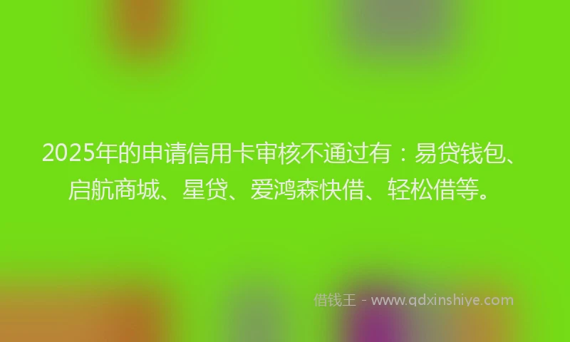 2025年的申请信用卡审核不通过有:易贷钱包、启航商城、星贷、爱鸿森快借、轻松借等。