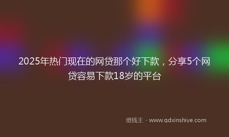 2025年热门现在的网贷那个好下款，分享5个网贷容易下款18岁的平台