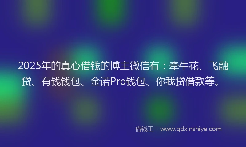2025年的真心借钱的博主微信有:牵牛花、飞融贷、有钱钱包、金诺Pro钱包、你我贷借款等。