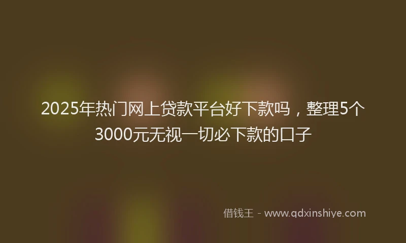 2025年热门网上贷款平台好下款吗，整理5个3000元无视一切必下款的口子