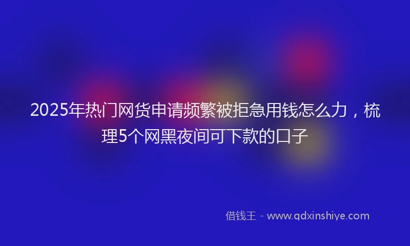 2025年热门网货申请频繁被拒急用钱怎么力,梳理5个网黑夜间可下款的口子
