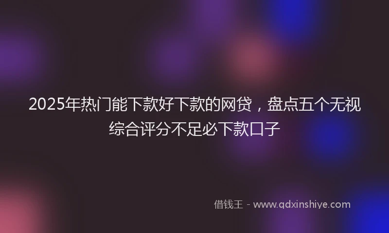 2025年热门能下款好下款的网贷，盘点五个无视综合评分不足必下款口子