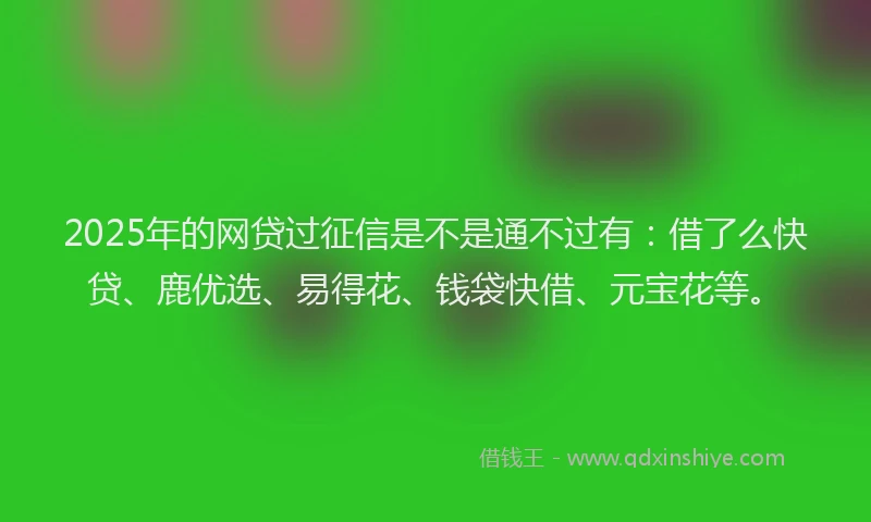 2025年的网贷过征信是不是通不过有：借了么快贷、鹿优选、易得花、钱袋快借、元宝花等。