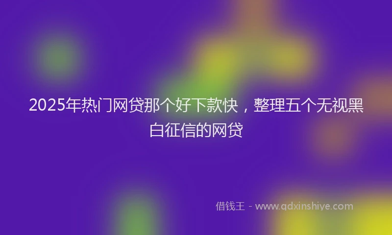 2025年热门网贷那个好下款快，整理五个无视黑白征信的网贷