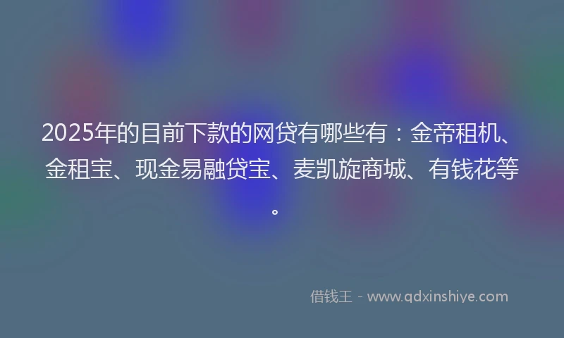 2025年的目前下款的网贷有哪些有：金帝租机、金租宝、现金易融贷宝、麦凯旋商城、有钱花等。