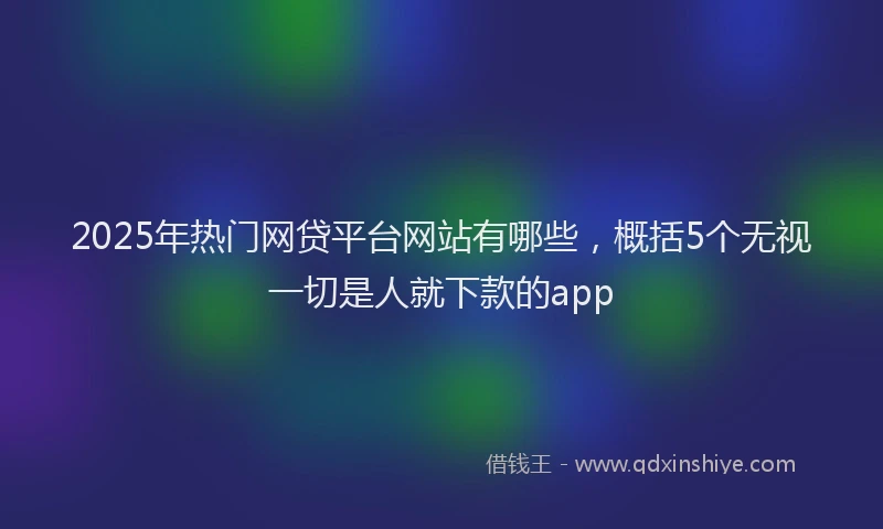 2025年热门网贷平台网站有哪些，概括5个无视一切是人就下款的app