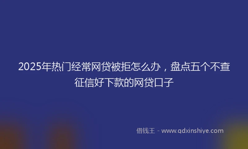 2025年热门经常网贷被拒怎么办,盘点五个不查征信好下款的网贷口子