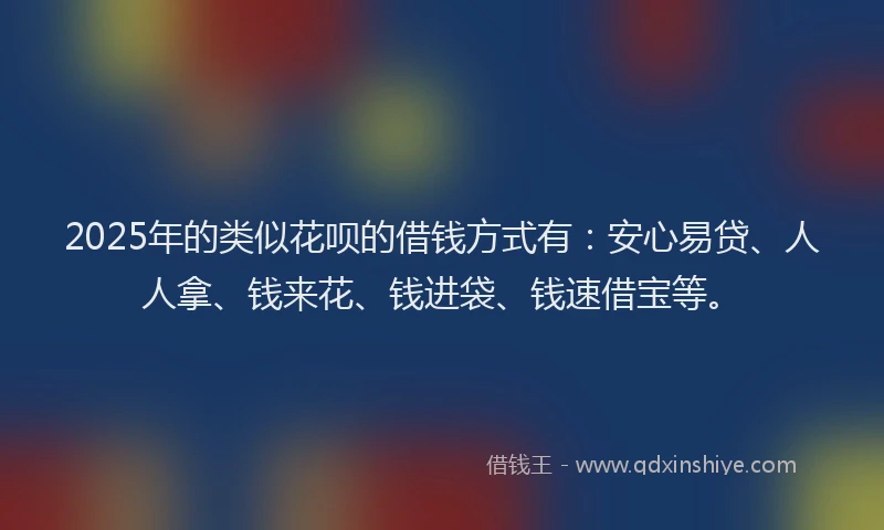 2025年的类似花呗的借钱方式有：安心易贷、人人拿、钱来花、钱进袋、钱速借宝等。