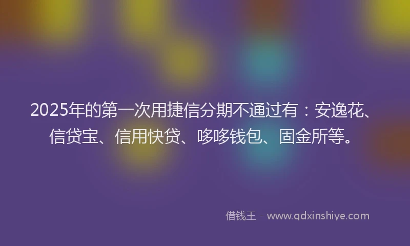 2025年的第一次用捷信分期不通过有：安逸花、信贷宝、信用快贷、哆哆钱包、固金所等。