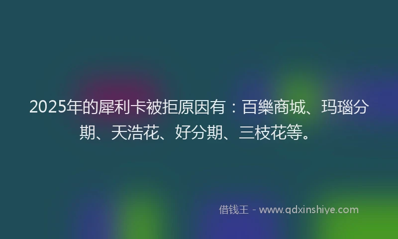 2025年的犀利卡被拒原因有：百樂商城、玛瑙分期、天浩花、好分期、三枝花等。