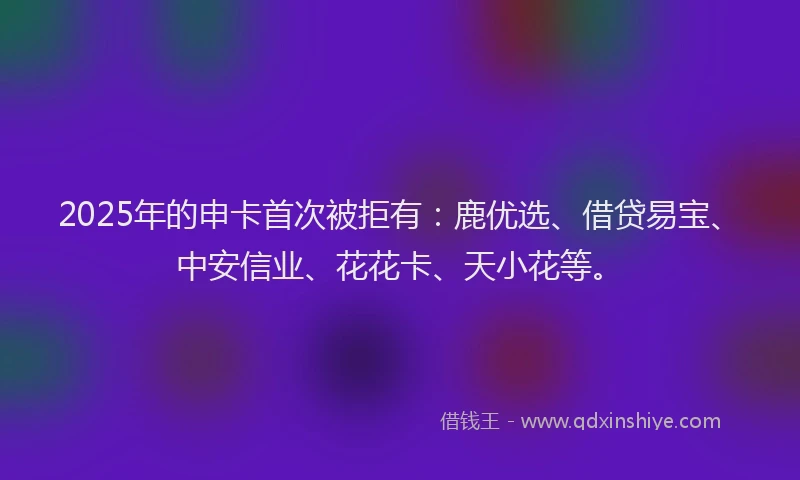 2025年的申卡首次被拒有：鹿优选、借贷易宝、中安信业、花花卡、天小花等。