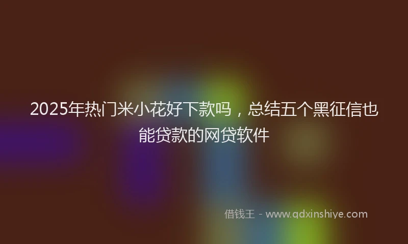2025年热门米小花好下款吗，总结五个黑征信也能贷款的网贷软件