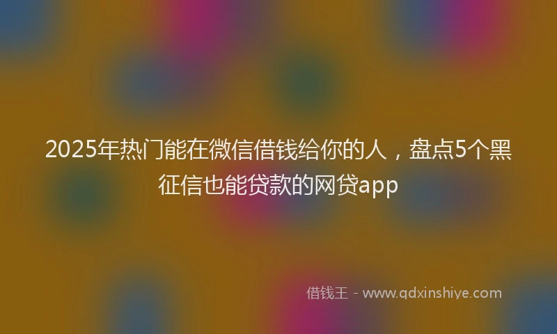 2025年热门能在微信借钱给你的人，盘点5个黑征信也能贷款的网贷app