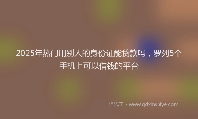 2025年热门用别人的身份证能贷款吗,罗列5个手机上可以借钱的平台