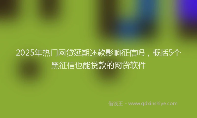 2025年热门网贷延期还款影响征信吗，概括5个黑征信也能贷款的网贷软件