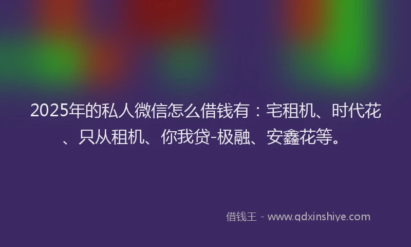 2025年的私人微信怎么借钱有：宅租机、时代花、只从租机、你我贷-极融、安鑫花等。