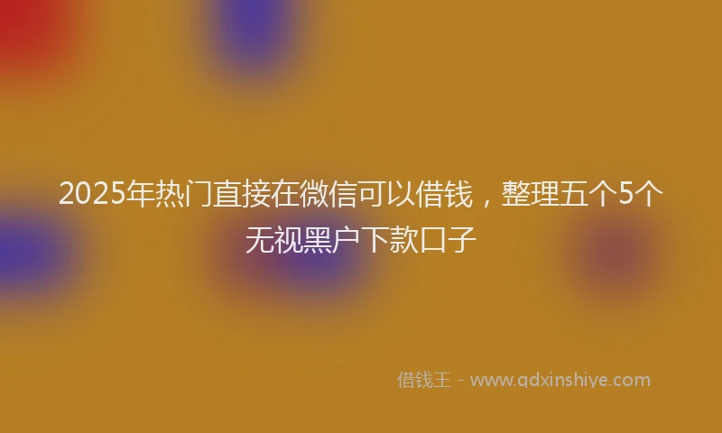 2025年热门直接在微信可以借钱，整理五个5个无视黑户下款口子