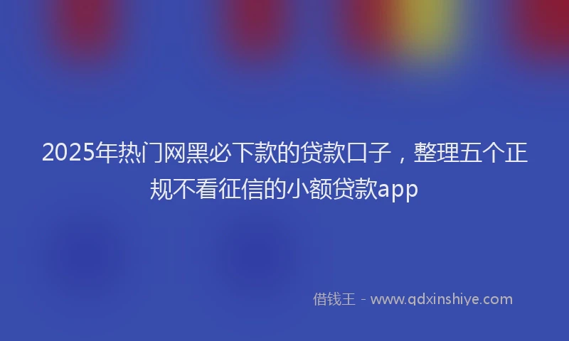 2025年热门网黑必下款的贷款口子,整理五个正规不看征信的小额贷款app