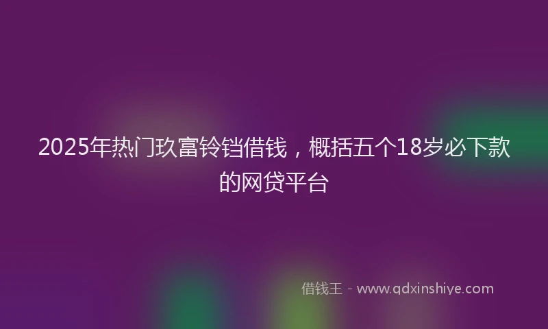 2025年热门玖富铃铛借钱，概括五个18岁必下款的网贷平台
