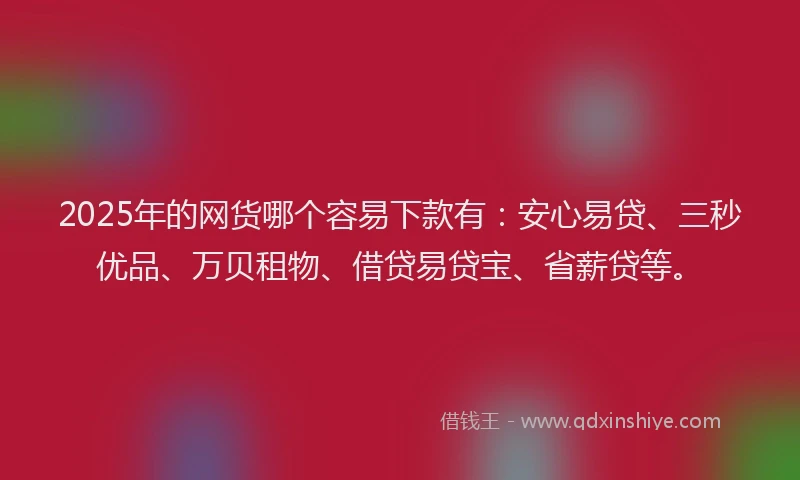 2025年的网货哪个容易下款有：安心易贷、三秒优品、万贝租物、借贷易贷宝、省薪贷等。