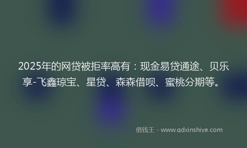 2025年的网贷被拒率高有:现金易贷通途、贝乐享-飞鑫琼宝、星贷、森森借呗、蜜桃分期等。