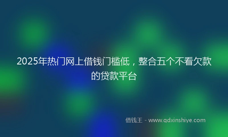 2025年热门网上借钱门槛低，整合五个不看欠款的贷款平台
