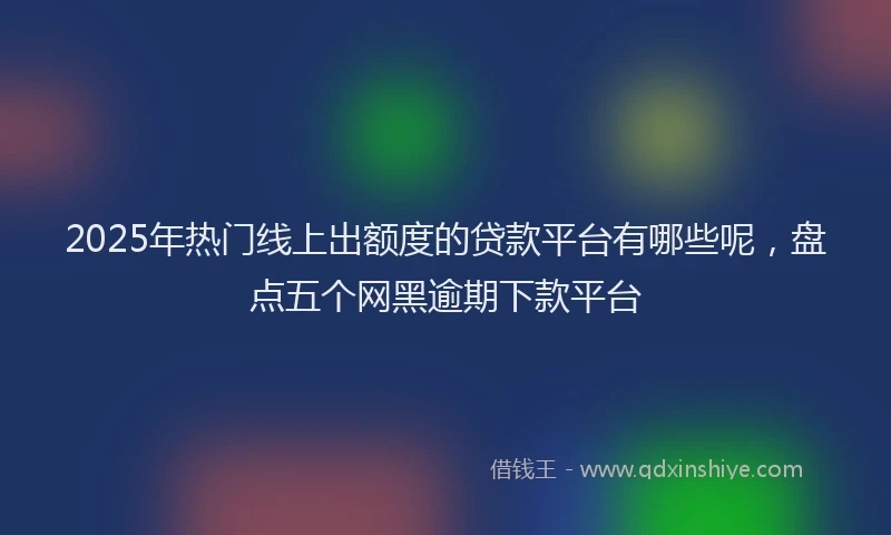2025年热门线上出额度的贷款平台有哪些呢，盘点五个网黑逾期下款平台
