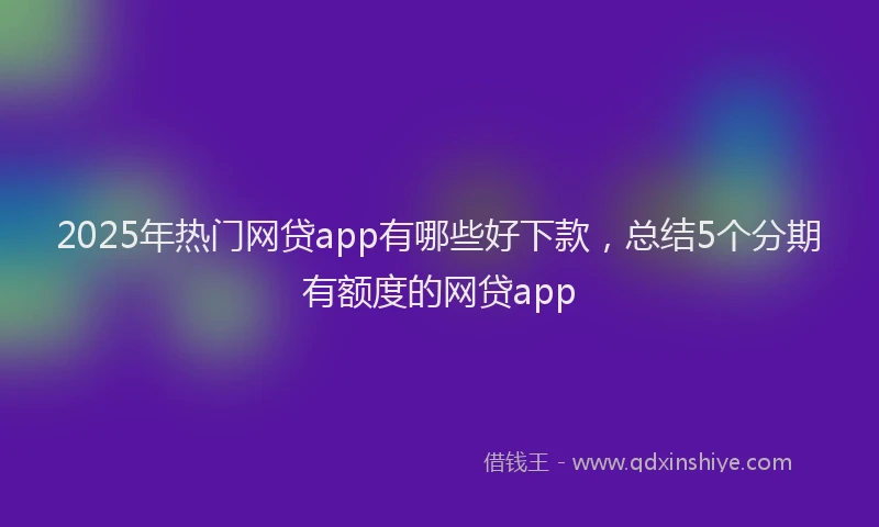 2025年热门网贷app有哪些好下款，总结5个分期有额度的网贷app