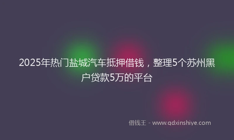 2025年热门盐城汽车抵押借钱，整理5个苏州黑户贷款5万的平台